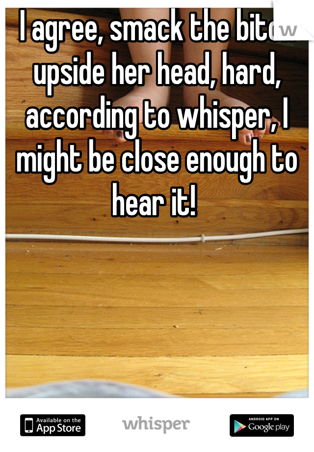 I agree, smack the bitch upside her head, hard, according to whisper, I might be close enough to hear it! 