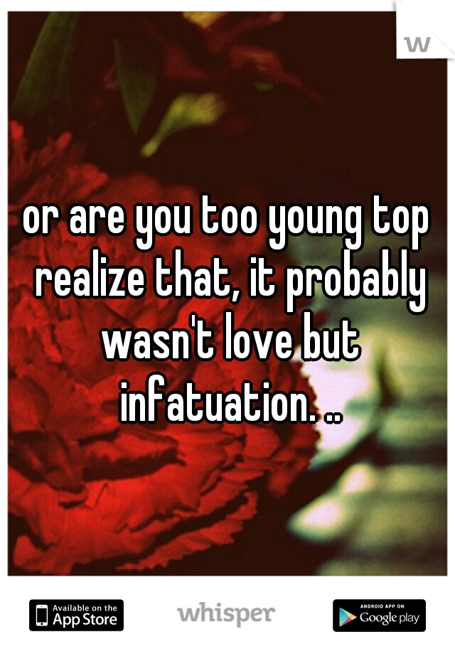 or are you too young top realize that, it probably wasn't love but infatuation. ..