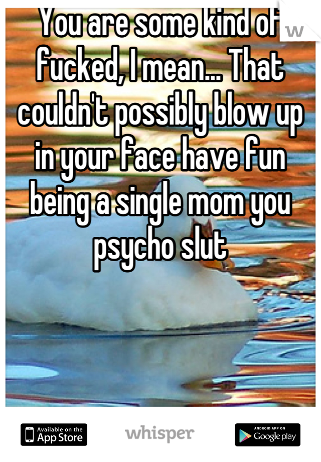 You are some kind of fucked, I mean... That couldn't possibly blow up in your face have fun being a single mom you psycho slut