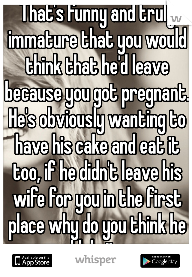 That's funny and truly immature that you would think that he'd leave because you got pregnant. He's obviously wanting to have his cake and eat it too, if he didn't leave his wife for you in the first place why do you think he would do it now.