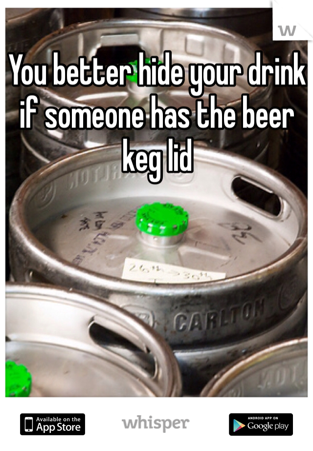You better hide your drink if someone has the beer keg lid 