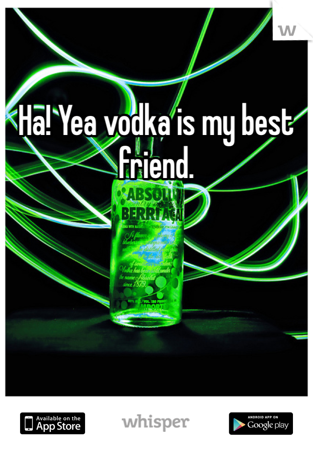Ha! Yea vodka is my best friend.