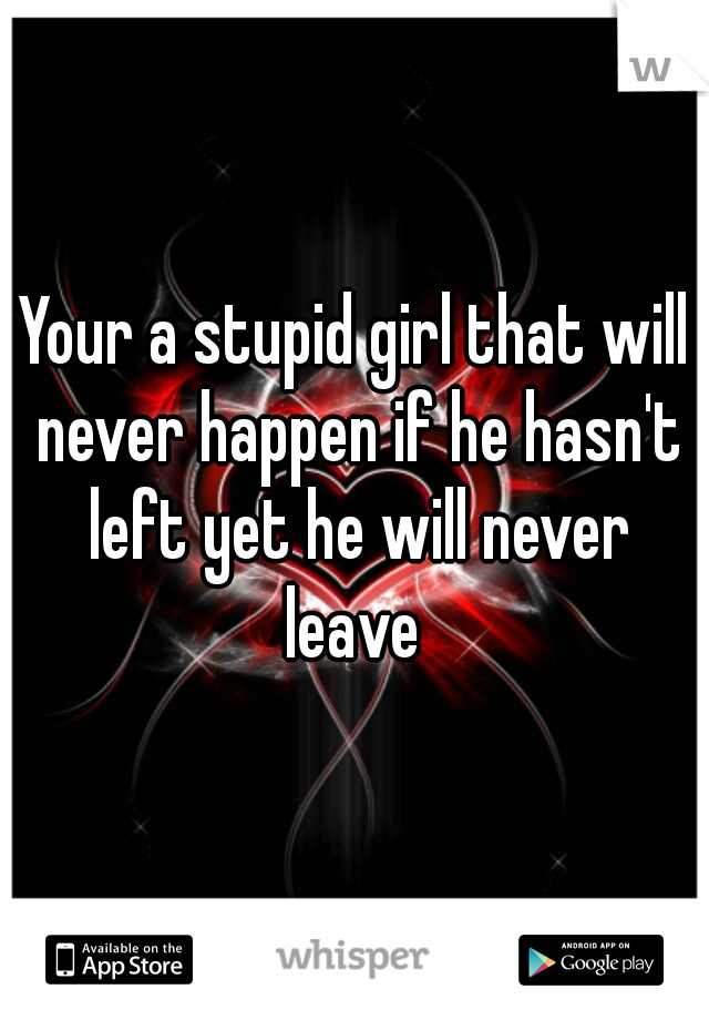 Your a stupid girl that will never happen if he hasn't left yet he will never leave 