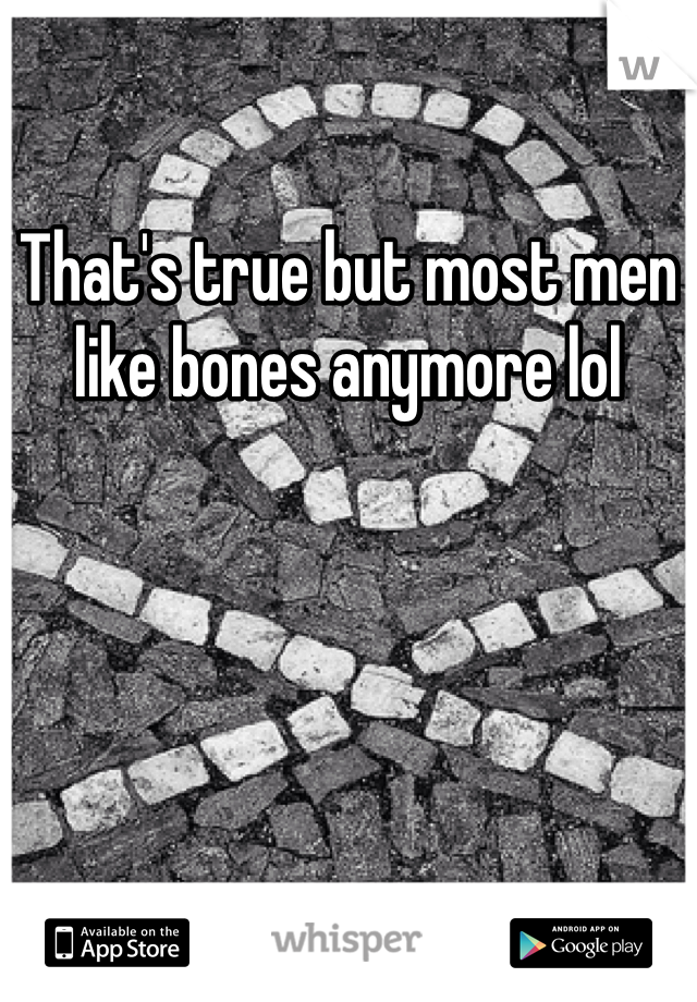That's true but most men like bones anymore lol