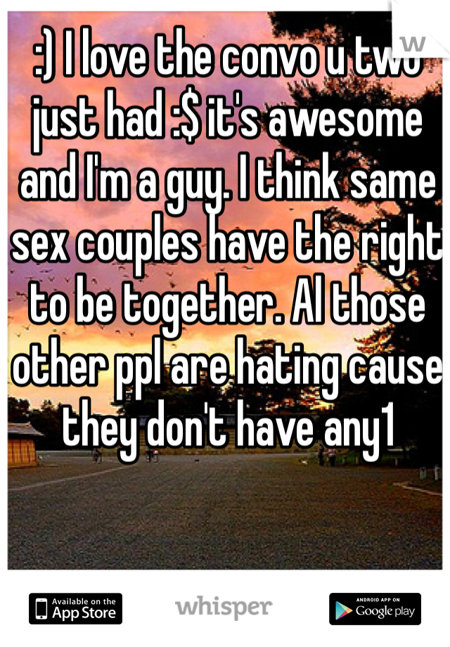 :) I love the convo u two just had :$ it's awesome and I'm a guy. I think same sex couples have the right to be together. Al those other ppl are hating cause they don't have any1