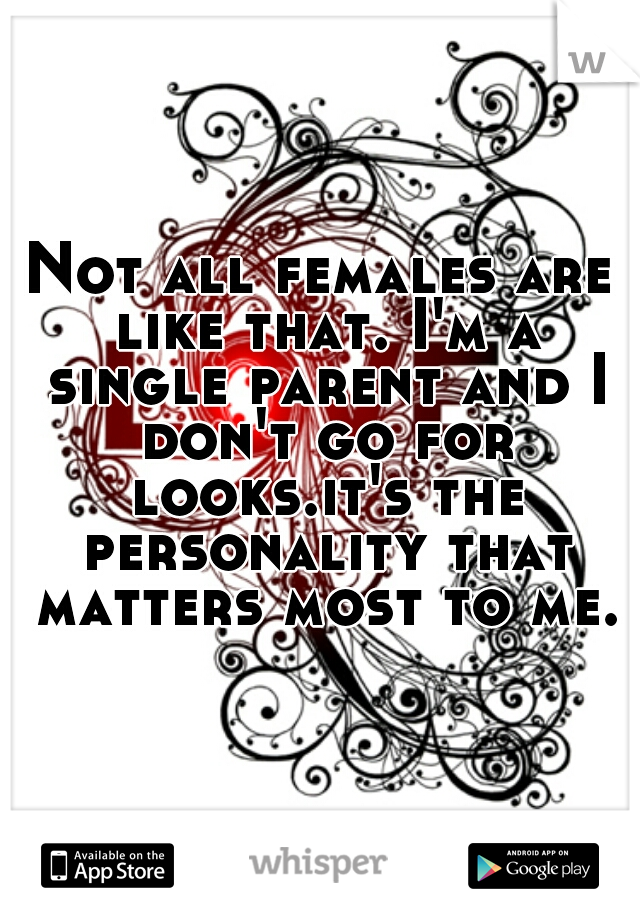 Not all females are like that. I'm a single parent and I don't go for looks.it's the personality that matters most to me.
