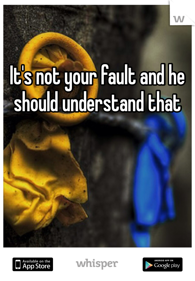 It's not your fault and he should understand that 
