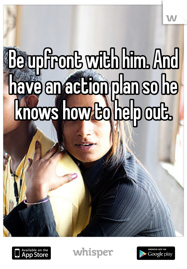Be upfront with him. And have an action plan so he knows how to help out.