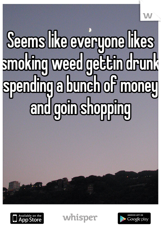 Seems like everyone likes smoking weed gettin drunk spending a bunch of money and goin shopping 