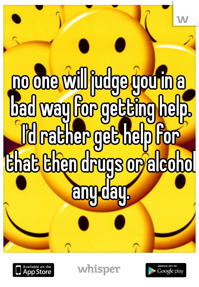 no one will judge you in a bad way for getting help. I'd rather get help for that then drugs or alcohol any day.