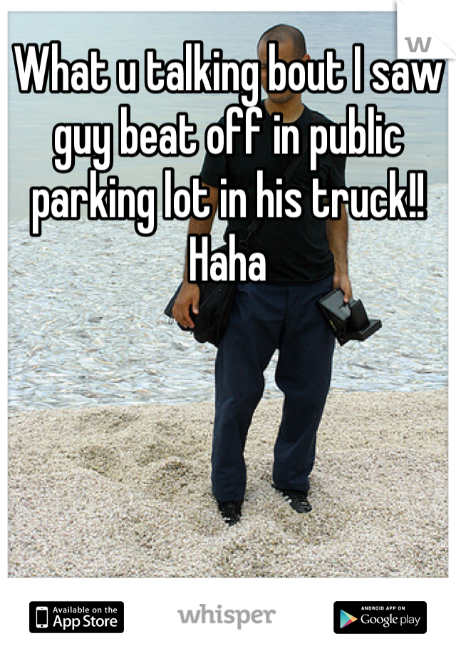 What u talking bout I saw guy beat off in public parking lot in his truck!! Haha