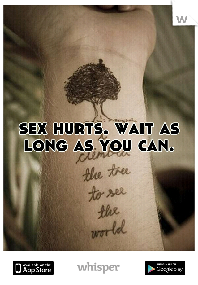 sex hurts. wait as long as you can. 