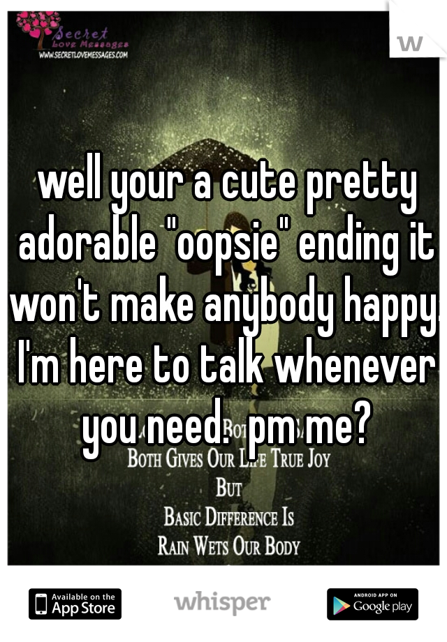  well your a cute pretty adorable "oopsie" ending it won't make anybody happy. I'm here to talk whenever you need.  pm me?