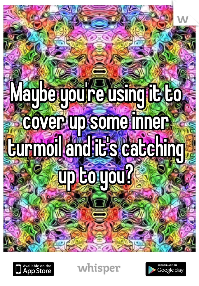 Maybe you're using it to cover up some inner turmoil and it's catching up to you?