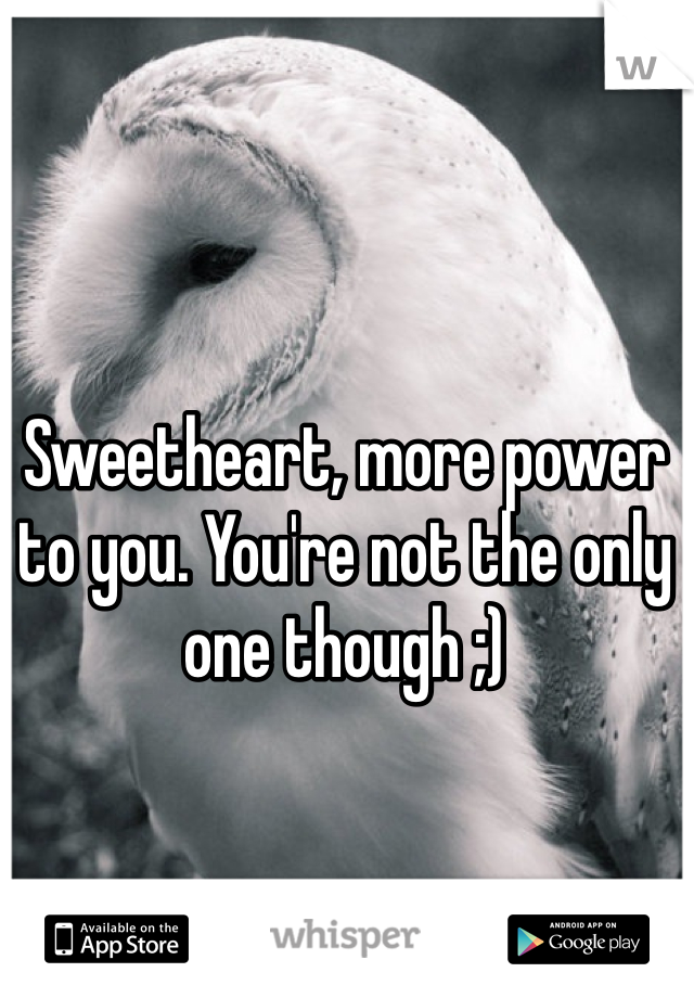 Sweetheart, more power to you. You're not the only one though ;)