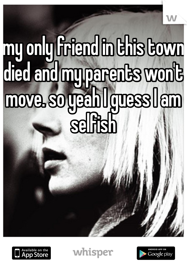 my only friend in this town died and my parents won't move. so yeah I guess I am selfish