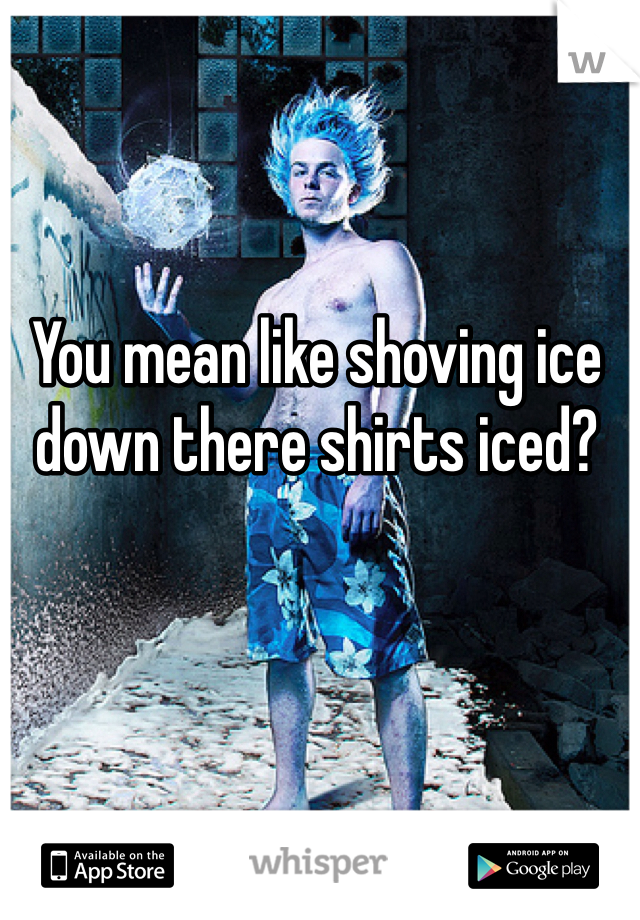 You mean like shoving ice down there shirts iced?