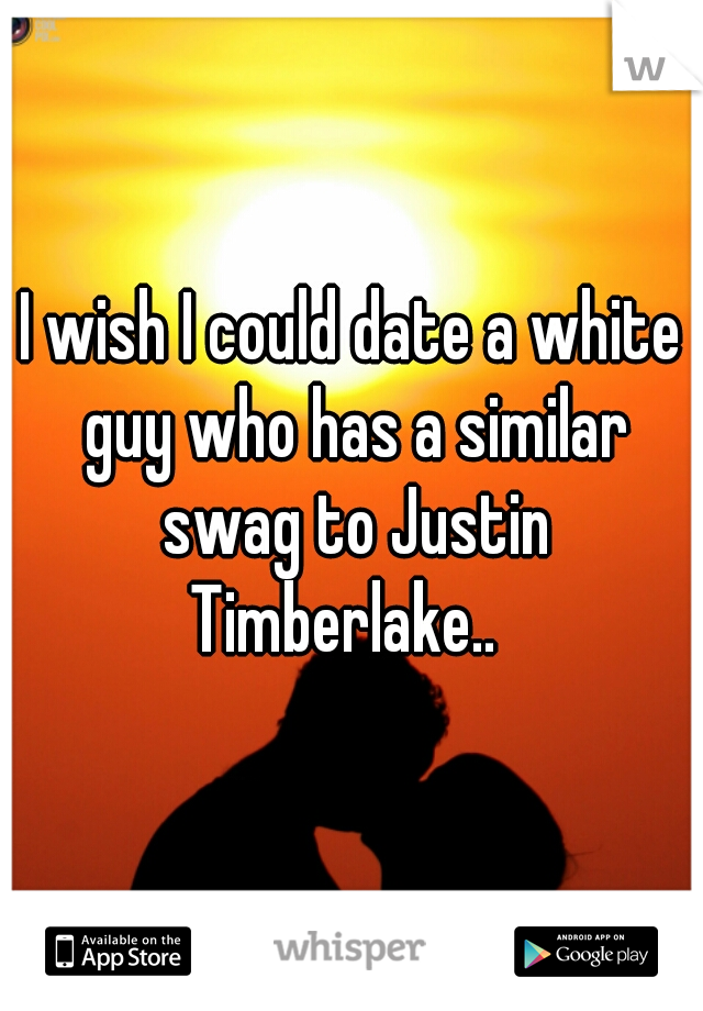 I wish I could date a white guy who has a similar swag to Justin Timberlake..  