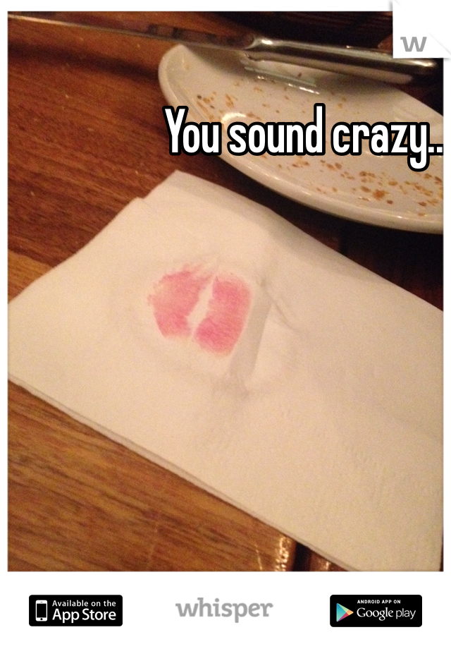 You sound crazy..