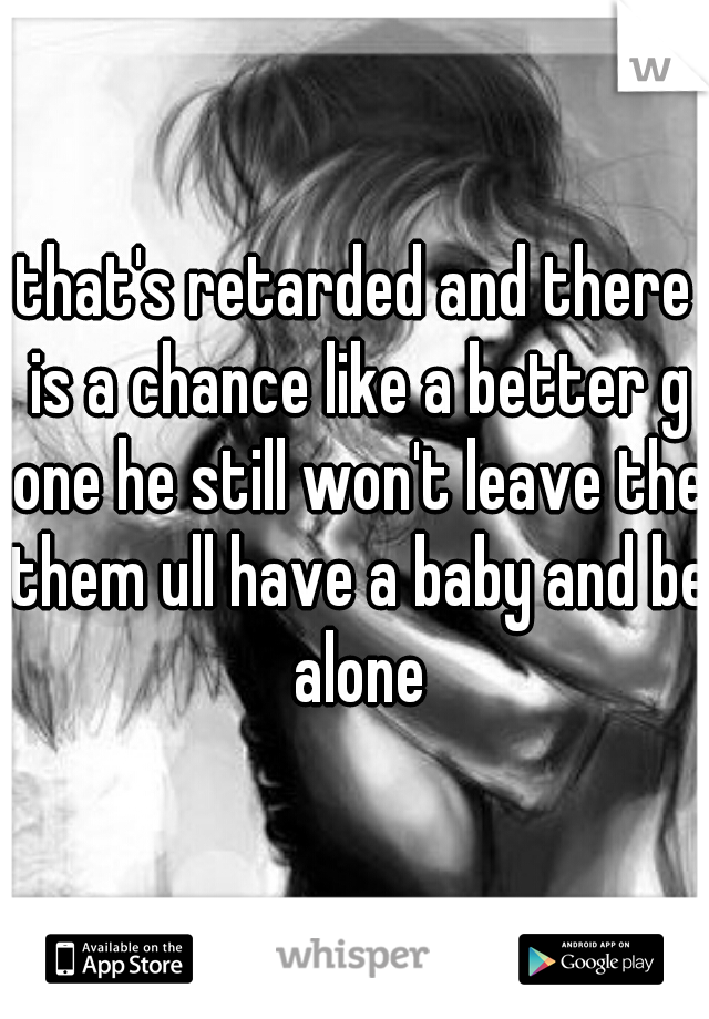 that's retarded and there is a chance like a better g one he still won't leave the them ull have a baby and be alone