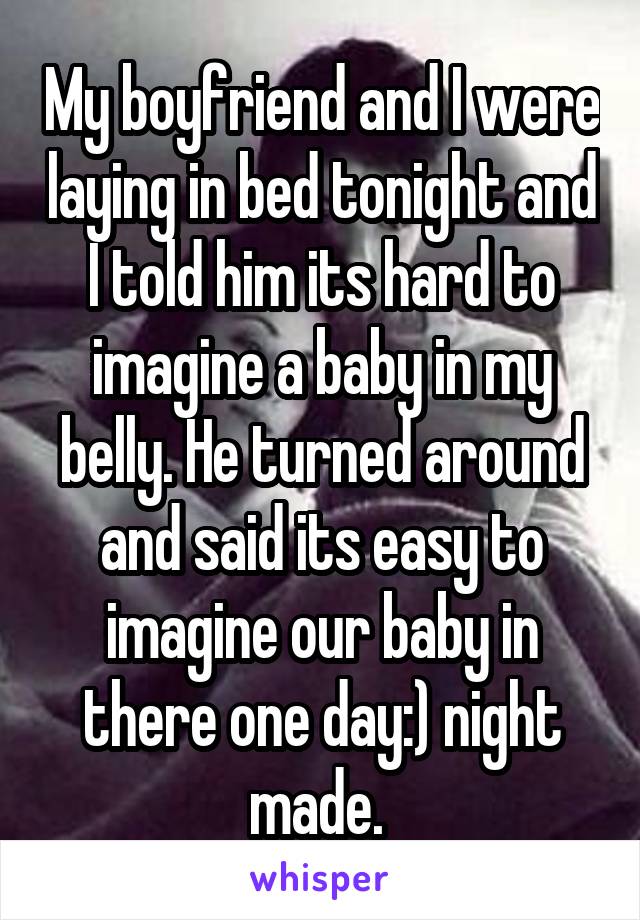 My boyfriend and I were laying in bed tonight and I told him its hard to imagine a baby in my belly. He turned around and said its easy to imagine our baby in there one day:) night made. 