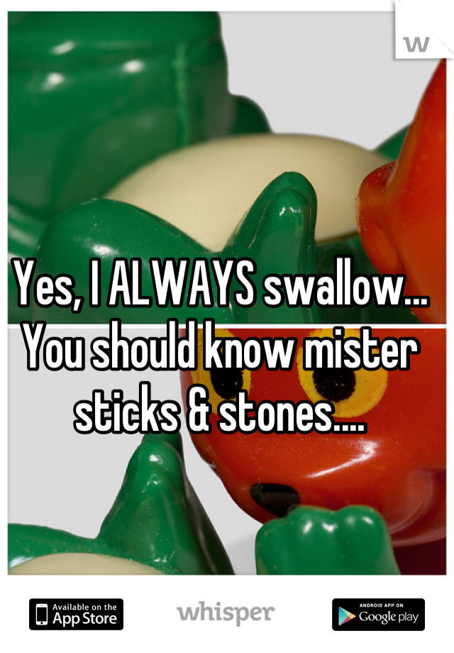 Yes, I ALWAYS swallow...
You should know mister sticks & stones....