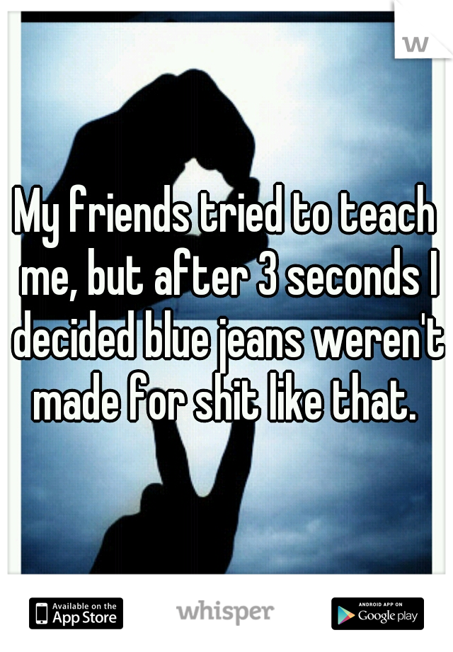 My friends tried to teach me, but after 3 seconds I decided blue jeans weren't made for shit like that. 