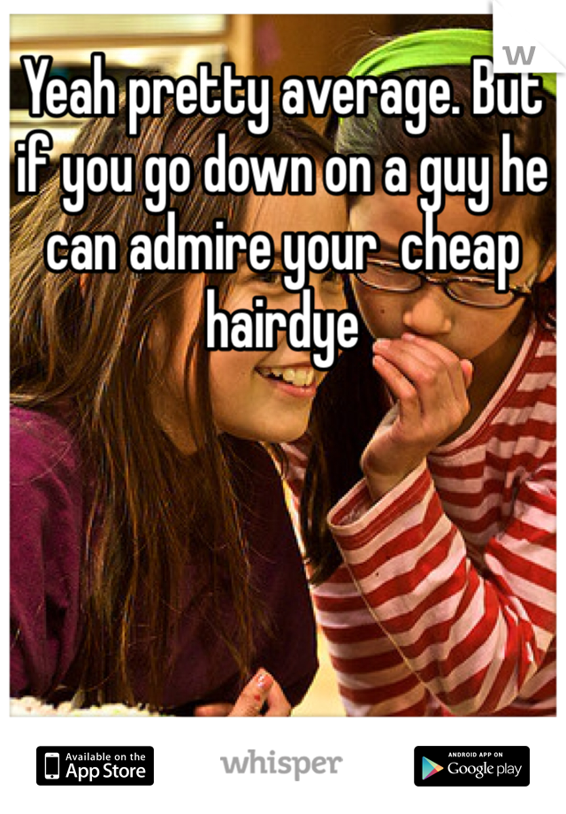 Yeah pretty average. But if you go down on a guy he can admire your  cheap hairdye