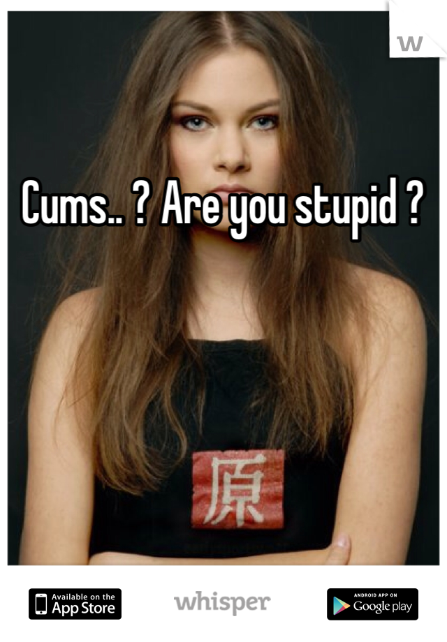 Cums.. ? Are you stupid ?