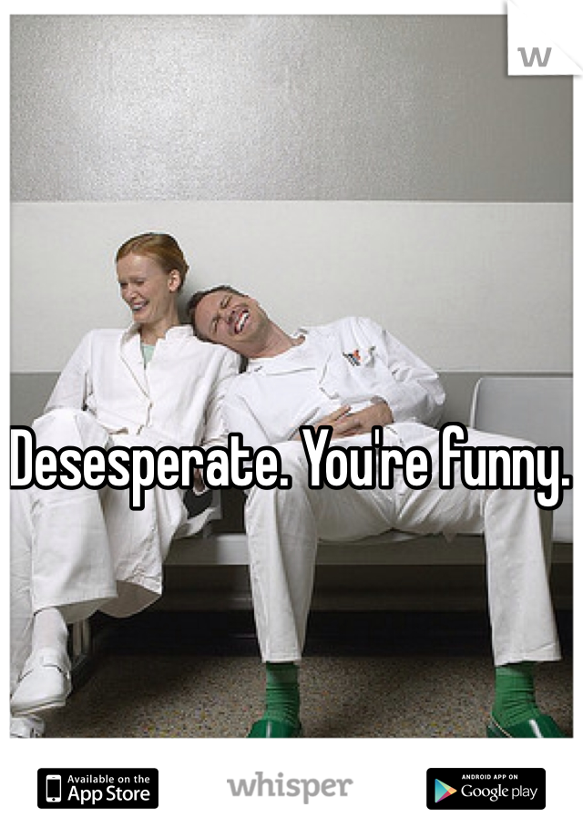 Desesperate. You're funny.