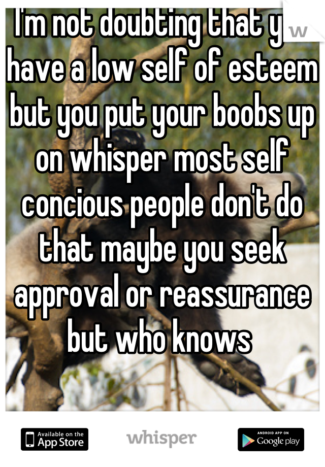 I'm not doubting that you have a low self of esteem but you put your boobs up on whisper most self concious people don't do that maybe you seek approval or reassurance but who knows 
