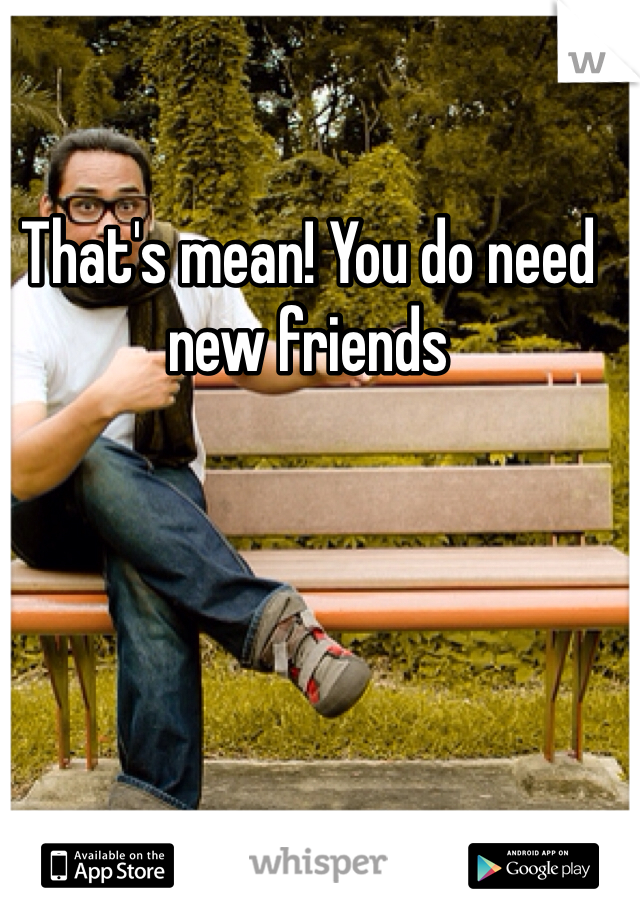That's mean! You do need new friends