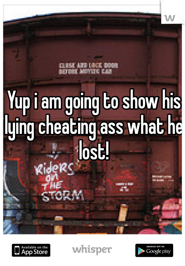 Yup i am going to show his lying cheating ass what he lost!