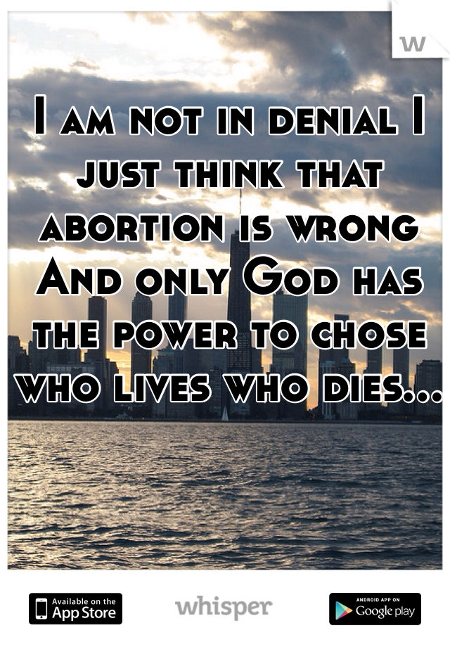 I am not in denial I just think that abortion is wrong 
And only God has the power to chose who lives who dies...