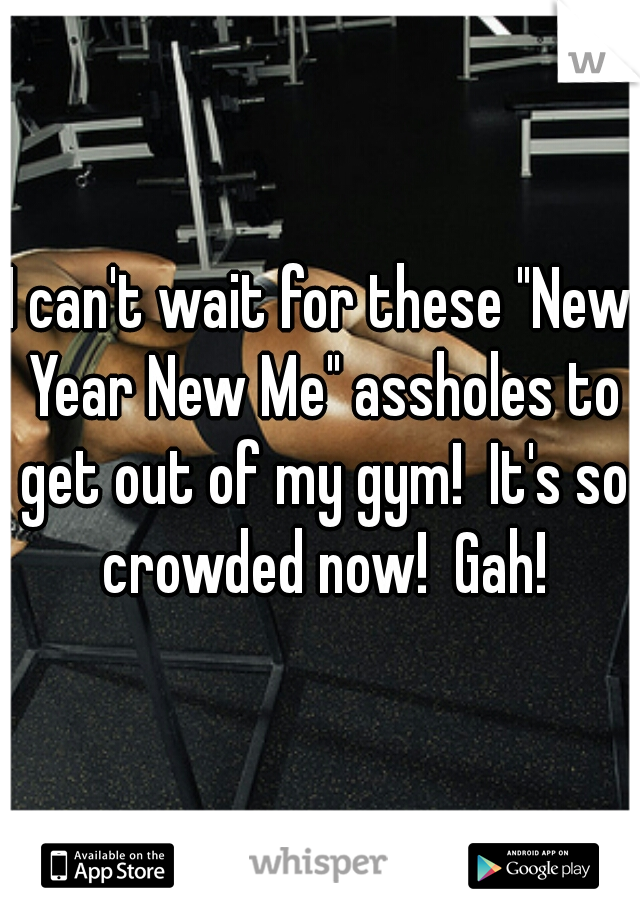I can't wait for these "New Year New Me" assholes to get out of my gym!  It's so crowded now!  Gah!