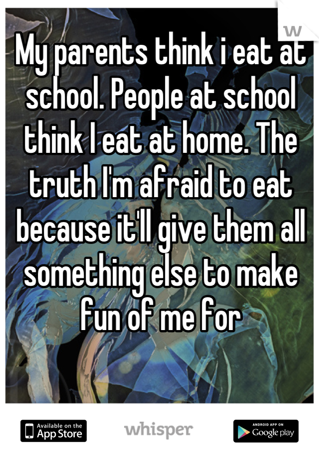 My parents think i eat at school. People at school think I eat at home. The truth I'm afraid to eat because it'll give them all something else to make fun of me for