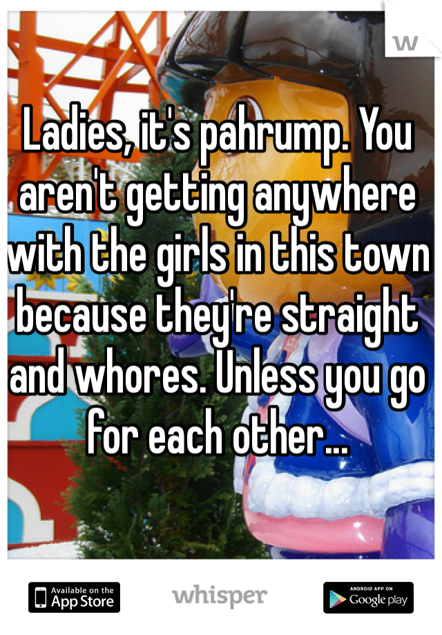 Ladies, it's pahrump. You aren't getting anywhere with the girls in this town because they're straight and whores. Unless you go for each other...