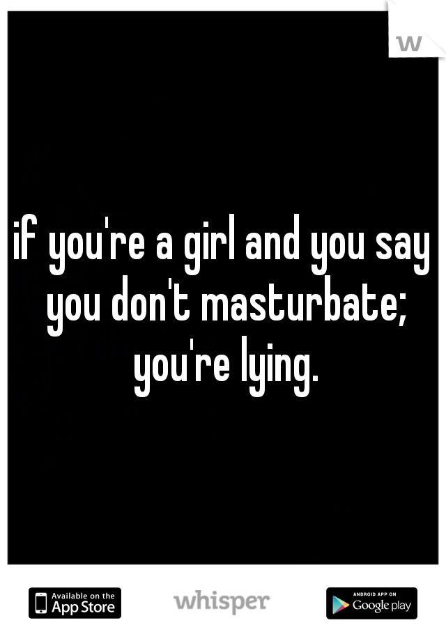 if you're a girl and you say you don't masturbate; you're lying.