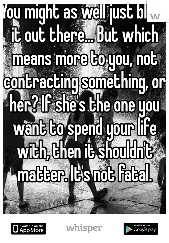 You might as well just blast it out there... But which means more to you, not contracting something, or her? If she's the one you want to spend your life with, then it shouldn't matter. It's not fatal.