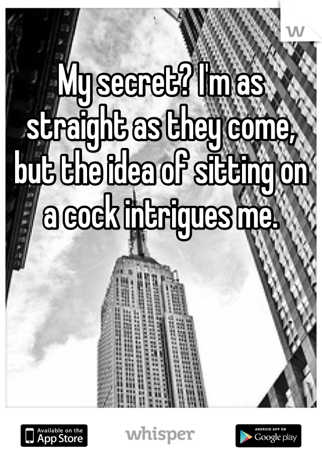 My secret? I'm as straight as they come, but the idea of sitting on a cock intrigues me.