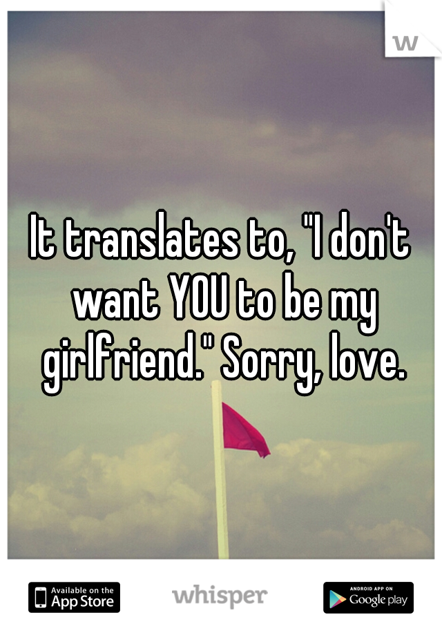 It translates to, "I don't want YOU to be my girlfriend." Sorry, love.