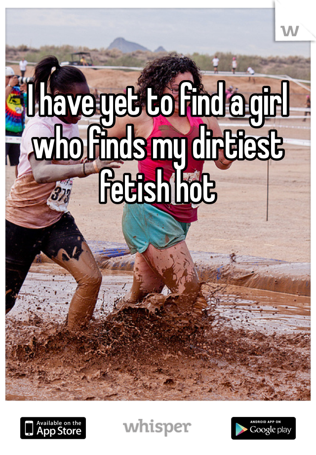 I have yet to find a girl who finds my dirtiest fetish hot