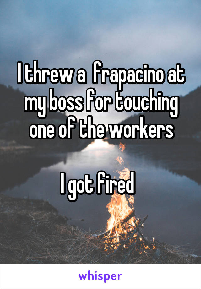 I threw a  frapacino at my boss for touching one of the workers

I got fired  
