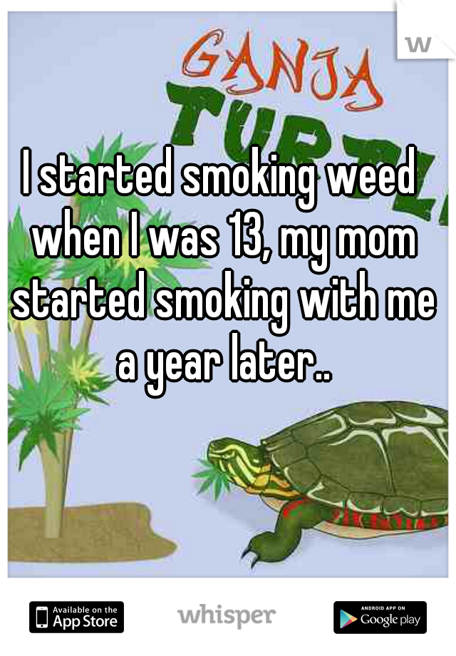 I started smoking weed when I was 13, my mom started smoking with me a year later..