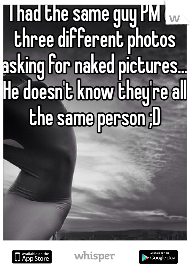 I had the same guy PM on three different photos asking for naked pictures... He doesn't know they're all the same person ;D