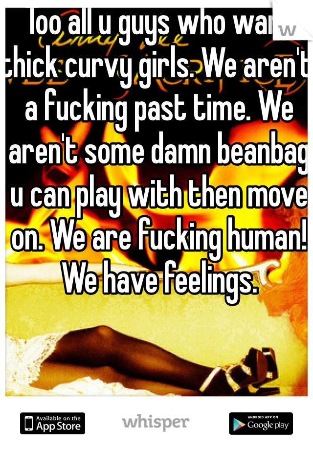 Too all u guys who want thick curvy girls. We aren't a fucking past time. We aren't some damn beanbag u can play with then move on. We are fucking human! We have feelings. 