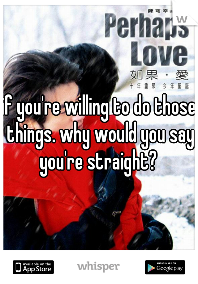 if you're willing to do those things. why would you say you're straight? 