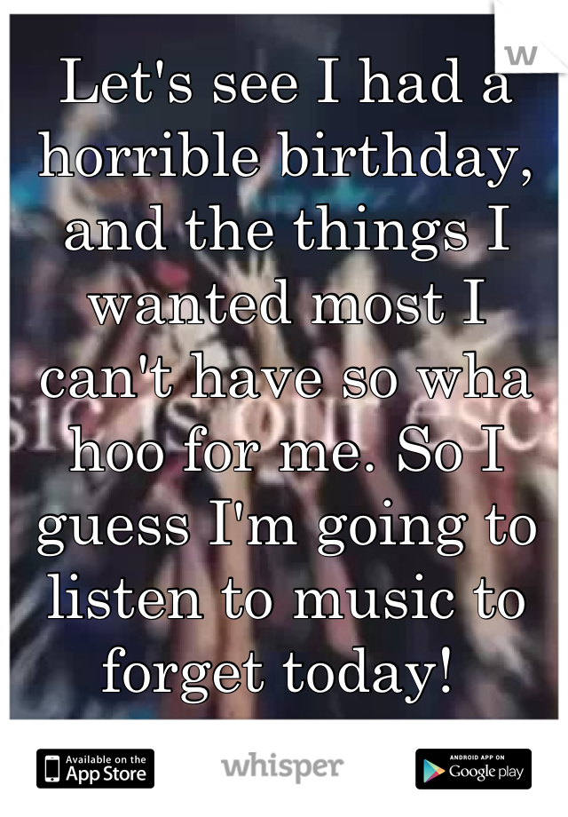 Let's see I had a horrible birthday, and the things I wanted most I can't have so wha hoo for me. So I guess I'm going to listen to music to forget today! 