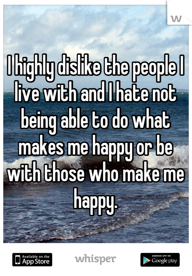I highly dislike the people I live with and I hate not being able to do what makes me happy or be with those who make me happy.