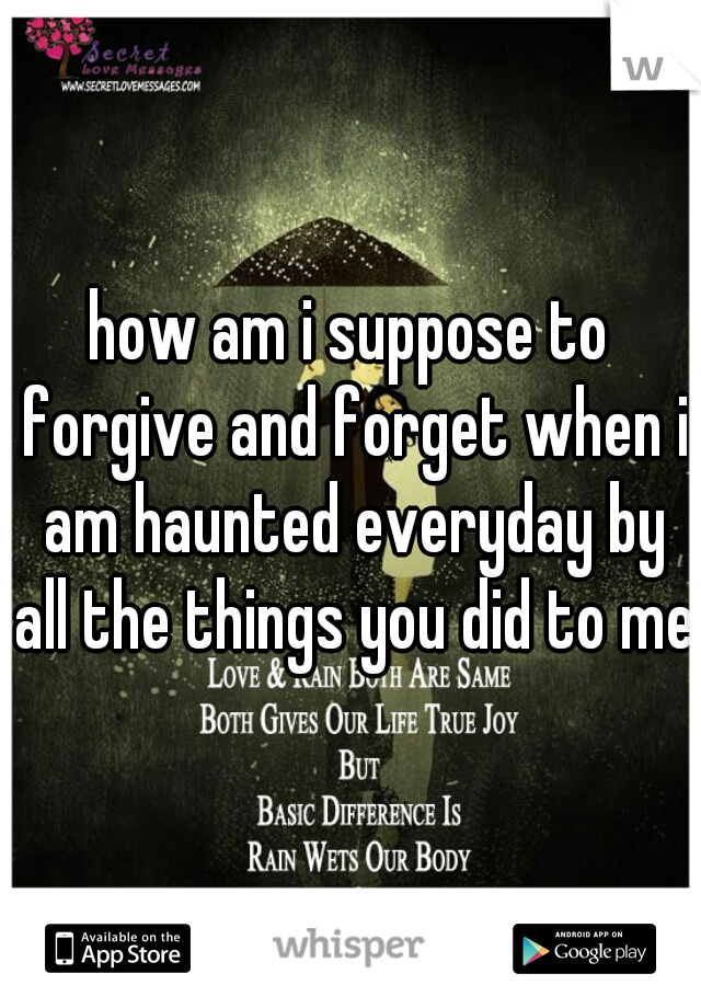 how am i suppose to forgive and forget when i am haunted everyday by all the things you did to me